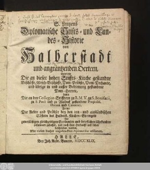 S. Lentzens Diplomatische Stifts- und Landes-Historie von Halberstadt und angräntzenden Oertern : worinn Die an dieser hohen Stiffts-Kirche gestandne Bischöffe, Weyh-Bischöffe, Dom-Pröbste, Dom-Dechante, und übrige in und ausser Bedienung gestandene Dom-Herren, dann Die an den Collegiat-Stifftern zu B. M. V. zu S. Bonifacii, zu S. Pauli und zu Waldeck gestandene Praepositi, Decani und Canonici, Ferner Die Aebte und Pröbste bey den inn- und ausländischen Clöstern des Halberst. Kirchen-Sprengels ... beschrieben werden; Mit vielen bisher ungedruckten Diplomatibus erläutert
