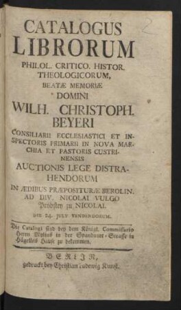 Catalogus Librorum Philol. Critico. Histor. Theologicorum, Beatæ Memoriæ Domini Wilh. Christoph. Beyeri Consiliarii Ecclesiastici Et Inspectoris Primarii In Nova Marchia Et Pastoris Custrinensis Auctionis Lege Distrahendorum In Ædibus Præposituræ Berolin. Ad Div. Nicolai Vulgo Probstey zu Nicolai. Die 24. July Vendendorum