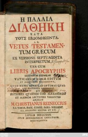 Hē Palaia Diathēkē Kata Tus Hebdomēkonta I. E. Vetus Testamentum Græcum Ex Versione Septuaginta Interpretum : Una Cum Libris Apocryphis Secundum Exemplar Vaticanum Romæ Editum Et Aliqvotis Recognitvm, Quod Nunc Denuo Ad Optimas Qvas. Qve Editiones Recensvit Et Potiores Qvasdam Cod. Alexandrini Et Aliorum Lectiones Variantes Adjecit M. Christianus Reineccius, S. S. Theol. Bacc. Consil. Saxo-Weissenf. Ill. Avgvstei Rector Et P. P.