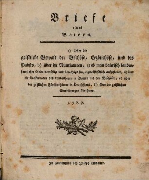 Briefe eines Baiern : a) Ueber die geistliche Gewalt der Bischöfe, Erzbischöfe, und des Pabsts, b) über die Nuntiaturen, c) ob man baierisch landesherrlicher Seits bemüßigt und berechtigt sey, eigne Bischöfe aufzustellen, d) über die Konkordaten des Landesherrn in Baiern mit den Bischöfen, e) über die geistlichen Fürtenthümer in Deutschland, f) über die geistlichen Einrichtungen überhaupt