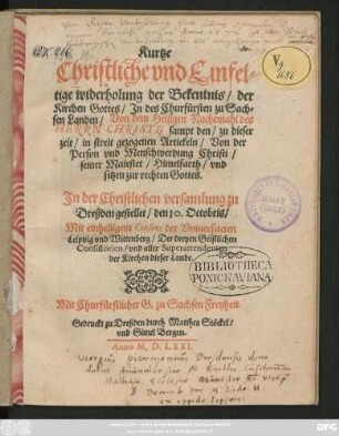 Kurtze || Christliche vnd Einfel=||tige widerholung der Bekentnis/ der || Kirchen Gottes/ Jn des Churfürsten zu Sach=||sen Landen/ Von dem Heiligen Nachtmahl des || HERRN CHRISTI, sampt den/ zu dieser || zeit/ in streit gezogenen Artickeln/ Von der || Person vnd Menschwerdung Christi/|| seiner Maiestet/ Himelfarth/ vnd || sitzen zur rechten Gottes.|| Jn der Christlichen versamlung zu || Dreßden gestellet/ den 10. Octobris/|| Mit einhelligem Consens der Vniuersiteten || Leiptzig vnd Wittenberg/ Der dreyen Geistlichen || Consistorien/ vnd aller Superattendenten || der Kirchen dieser Lande.||