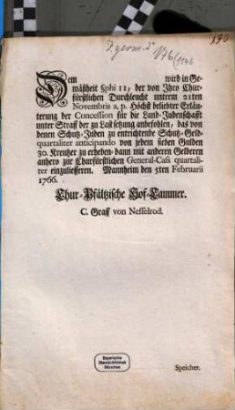 Dem [...] wird in Gemäßheit §phi II, der von Ihro Churfürstlichen Durchleucht unterm 21ten Novembris a. p. Höchst beliebter Erläuterung der Concession für die Land-Judenschafft unter Straff der zu Lastsetzung anbefohlen, das von denen Schutz-Juden zu entrichtende Schutz-Geld- quartaliter anticipando von jedem sieben Gulden 30. Kreutzer zu erheben- dann mit anderen Gelderen anhero zur Churfürstlichen General-Cass quartaliter einzuliefferen : Mannheim den 5ten Februarii 1766.