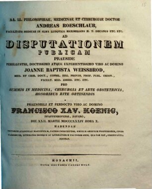 AA. LL. philosophiae, medicinae et chirurgiae doctor Andreas Roeschlaub ... ad disputationem publicam praeside ... Joanne Baptista Weissbrod ... pro summis in medicina, chirurgia et arte obstetricia honoribus rite obtinendis a ... Francisco Xav. Koenig ... habendam ... invitat : [Insunt theses medicae]
