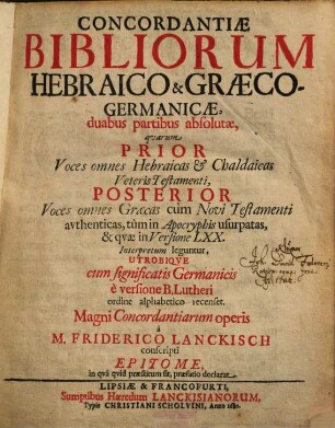 Concordantiae Bibliorum Hebraico & Graeco-Germanicae : duabus partibus absolutae, quarum Prior Voces omnes Hebraicas & Chaldaicas Veteris Testamenti, Posterior Voces omnes Graecas cum Novi Testamenti avthenticas, tum in Apocryphis usurpatas, & qvae in Versione LXX. Interpretum leguntur, Utrobiqve cum significatis Germanicis è versione B. Lutheri ordine alphabetico rcenset ; Magni Concordantiarum operis à M. Friderico Lanckisch conscripti Epitome ...