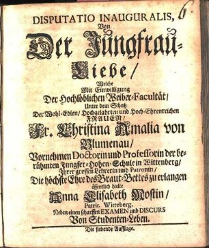 Disputatio Inauguralis, Von Der Jungfrau-Liebe : Welche Mit Einwilligung Der Hochlöblichen Weiber-Facultät/ Unter dem Schutz Der ... Frauen/ Fr. Christina Amalia von Blumenau/ Vornehmen Doctorin und Professorin der berühmten Jungfer-Hohen-Schule in Wittenberg/ Ihrer grossen Lehrerin und Patronin/ Die höchste Ehre des Braut-Bettes zu erlangen öffentlich hielte
