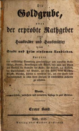 Die Goldgrube, oder der erprobte Rathgeber für Hausväter und Hausmütter in der Stadt und beim einsamen Landleben : enthält eine vollständige Sammlung gemeinnütziger und erprobter Rathschläge, Recepte, Anweisungen und Mittel, wie man mit Ehren und Vortheil die Geschäfte der Küche, des Kellers, des Gartens, der Speisekammer, des Stalles, auf dem Felde, beim Waschen, Bügeln, Bleichen, Färben [et]c. verrichten soll, um eine Haus- und Landwirthschaft in allen ihren Zweigen in erwünschtem Zustande zu erhalten, 1