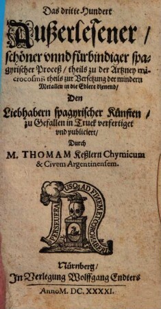 Fünffhundert außerlesene Chymische Proceß und Stücklein theils zur innerlichen theils zur Wund und eusserlichen Artzney theils aber auch zur Versetzung und Verbesserung der mindern Metall dienstlich : Anjetzo aber nit vielen guten und geschwinden Handgriffen verbessert: Zu nutzen der Hermetischen Medicin Liehabern an Tag gegeben, 3. Das dritte Hundert Außerlesener schöner unnd fürbindiger spagyrischer Proceß theils zu der Artzney microcosmi; theils zur Versetzung der mindern Metallen in die Edlere dienend ...