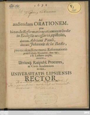 Ad audiendam Orationem, quae binas de Reformatione etiam num hodie in Ecclesiis necessaria, epitolas, alteram Adriani Pauli, alteram Johannis de la Badie, pro recolenda memoria Reformationis pridie Calendas Novembris Anno 1517. a B. Luthero coeptae, excutiet, Utriusq[ue] Reipubl. Proceres, ac Cives Academicos invitat Universitatis Lipsiensis Rector : [PP. die XXX. Octobr. anno O.R. 1678.]