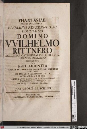 Phantasiae Brevis Disqvisitio Plvrimvm Reverendo Ac Doctissimo Domino VVilhelmo Rittnero Ecclesiae Cathedralis Halberstadiensis Diacono Designato Cvm Pro Licentia ... Dispvtaret In Inclyta Academia Jvlia D. VIII. April. M D CXIIX. Amico Svo Favtori Beningnissimo Constantissimoqve Obseqviosissime Oblata A Joh. Georg. Leisching