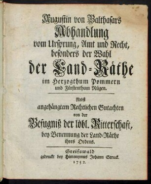 Augustin von Balthasars Abhandlung vom Ursprung, Amt und Recht, besonders der Wahl der Land-Räthe im Herzogthum Pommern und Fürstenthum Rügen : Nebst angehängtem Rechtlichen Gutachten von der Befugniß der löbl. Ritterschaft, bey Benennung der Land-Räthe ihres Ordens