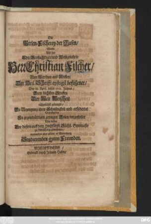 Die Perlen-Fischerey der Musen, Wurde Als der Edle, Großachtbare, und Wohlgelahrte Herr Christian Fischer, Von Werthau aus Meissen, Der Heil. Schrifft eyfrigst befliszener, Den 28. April. dieses 1701. Jahres, Zum höchsten Stuffen Der Welt Weiszheit rühmlichst gelangte, Zu Bezeugung ihrer Schuldigkeit und erfoderter Gratulation ... vorgestellet Von dessen Vor diesem auff dem Hochfürstl. Sächß. Gymnasio zu Altenburg gewesenen, nunmehro aber allhier in Wittenberg Studierenden guten Freunden
