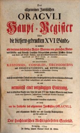 Allgemeines Juristisches Oracvlvm, Oder Des Heil. Römisch-Teutschen Reichs Juristen-Facultät : welche das Römisch-Teutsche Bürgerliche und Peinliche Recht nach denen im Corpore Jvris Civilis Romani befindlichen Büchern und Titeln derer Pandecten ... als Fürsten- Kriegs- Berg- Kauff- Wechsel- Schiff- See- Handel- und Innungs-Rechten, und nach Caroli Vti und anderen Peinl. Hals-Gerichts-Ordnungen ... gründlich abhandelt, und durch Responsa, Consilia, Envnciata, Decisiones Observationes, Arbitragen, Parere und Rechtliche Bedencken erläutert ..., [17]. Des allgemeinen Juristischen Oracvli Haupt-Register über die bishero gedruckten XVI Bände