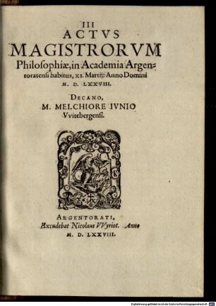 Actus tres, Academiae Reipub. Argentoratensis : I. Classicorum, II. Baccalaureorum, III. Magistrorum ; Ex quibus, & Promotionum, & Legum, & Disciplinae, & Lectionum cum Publicarum, tum Claßicarum ratio, pro hoc tempore, vere cognosci potest, 3. III Actus Magistrorum Philosophiae, in Academia Argentoratensi, habitus XI. Martii Anno Domini M. D. LXXVIII.
