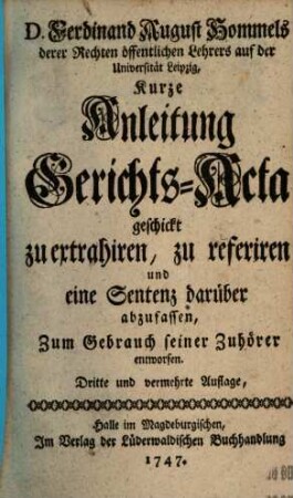 D. Ferdinand August Hommels derer Rechten öffentlichen Lehrers auf der Universität Leipzig, Kurze Anleitung Gerichts-Acta geschickt zu extrahiren, zu referiren und eine Sentenz darüber abzufassen : Zum Gebrauch seiner Zuhörer entworfen