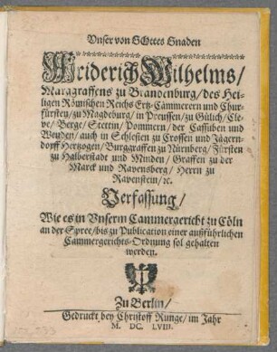 Unser von Gottes Gnaden Friderich Wilhelms/ Marggraffens zu Brandenburg/ des Heiligen Römischen Reichs Ertz-Cämmerern und Churfürsten/ zu Magdeburg/ in Preussen/ zu Gülich/ Cleve/ Berge/ Stettin/ Pommern/ der Cassuben und Wenden/ auch in Schlesien zu Crossen und Jägerndorff Hertzogen/ Burggraffen zu Nürnberg/ Fürsten zu Halberstadt und Minden/ Graffen zu der Marck und Ravensberg/ Herrn zu Ravenstein/ [et]c. Verfassung/ Wie es in Unserm Cammergericht zu Cöln an der Spree/ bis zu Publication einer außführlichen Cammergerichts-Ordnung sol gehalten werden : [Gegeben in Unserm Churfürstl. Hofflager zu Cöln an der Spree/ den 5. Iulii anno 1658.]