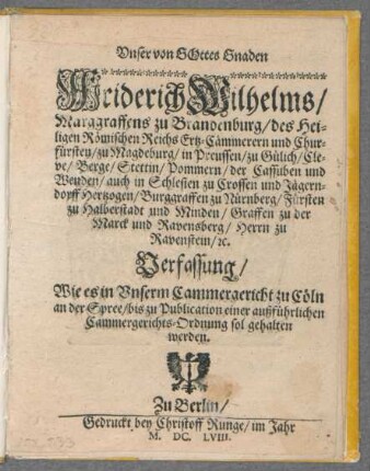 Unser von Gottes Gnaden Friderich Wilhelms/ Marggraffens zu Brandenburg/ des Heiligen Römischen Reichs Ertz-Cämmerern und Churfürsten/ zu Magdeburg/ in Preussen/ zu Gülich/ Cleve/ Berge/ Stettin/ Pommern/ der Cassuben und Wenden/ auch in Schlesien zu Crossen und Jägerndorff Hertzogen/ Burggraffen zu Nürnberg/ Fürsten zu Halberstadt und Minden/ Graffen zu der Marck und Ravensberg/ Herrn zu Ravenstein/ [et]c. Verfassung/ Wie es in Unserm Cammergericht zu Cöln an der Spree/ bis zu Publication einer außführlichen Cammergerichts-Ordnung sol gehalten werden : [Gegeben in Unserm Churfürstl. Hofflager zu Cöln an der Spree/ den 5. Iulii anno 1658.]