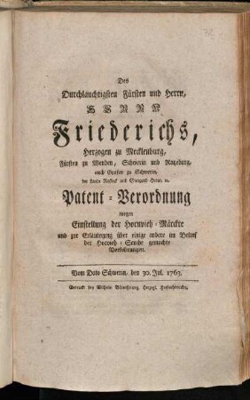 Des Durchlauchtigsten Fürsten und Herrn, Herrn Friederichs, Herzogen zu Mecklenburg, Fürsten zu Wenden, Schwerin und Ratzeburg, auch Grafen zu Schwerin, der Lande Rostock und Stargard Herrn, [et]c. Patent-Verordnung wegen Einstellung der Hornvieh-Märckte und zur Erläuterung über einige andere im Betref der Hornvieh-Seuche gemachte Vorkehrungen : Vom Dato Schwerin, den 30. Jul. 1763.