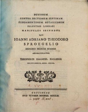 Dubiorum Contra Sectionem Septimam Fundamentorum Botanicorum Illustris Linnaei Manipulus ..., Manipulus Secundus. Quo Ioanni Adriano Theodoro Sproegelio Honores Medicos Summos Adgratulatur Theophilus Emanuel Hallerus Helveto-Bernas, Medic. Cultor