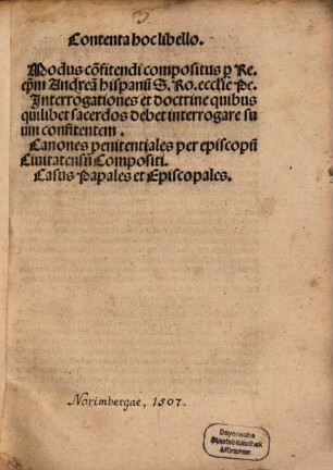 Contenta hoc libello. Modus co[n]fitendi : compositus p[er] Re. ep[iscopu]m Andrea[m] Hispanu[m] S. Ro. ecclesie Pe. Jnterrogationes et doctrine quibus quilibet sacerdos debet interrogare suum confitentem. Canones penitentiales per episcopu[m] Ciuitatens[em] Compositi. Casus Papales et Episcopales.