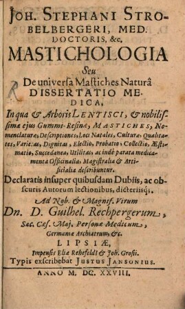 Joh. Stephani Strobelbergeri, Med. Doctoris, &c. Mastichologia Seu De universa Mastiches Naturâ Dissertatio Medica : In qua & Arboris Lentisci, ... Mastiches ... describuntur. Declaratis insuper quibusdam Dubiis, ac obscuris Autorum lectionibus, dicteriisq[ue]. Ad ... Dn. Guilhel. Rechpergerum ...