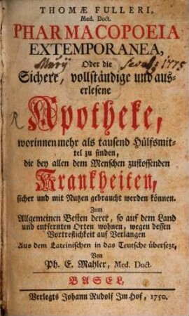 Thomae Fulleri, Med. Doct. Pharmacopoeia Extemporanea, Oder die Sichere, vollständige und auserlesene Apotheke, worinnen mehr als tausend Hülfsmittel zu finden, die bey allen dem Menschen zustossenden Krankheiten, sicher und mit Nutzen gebraucht werden können : Zum Allgemeinen Besten derer, so auf dem Land und entfernten Orten wohnen, wegen dessen Vortreflichkeit auf Verlangen