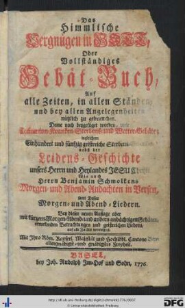 Das Himmlische Vergnügen in Gott, Oder Vollständiges Gebät-Buch : Auf alle Zeiten, in allen Ständen, und bei allen Angelegenheiten nützlich zu gebrauchen; Deme noch beygefüget worden, viele Com[m]union- Kranken- Sterbens- und Wettergebäte; ingleichem Einhundert und fünfzig geistreiche Sterbens-Gedanken; nebst der Leidensgeschichte unsers Herrn und Heylandes Jesu Christi. Wie auch Herrn Benjamin Schmolkens Morgen- und Abend-Andachten in Versen, samt Dessen Morgen- und Abend-Liedern