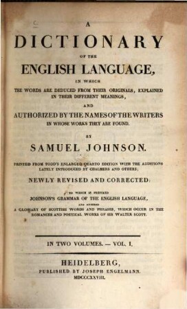 A dictionary of the English language : in which the words are deduced from their originals, explained in their different meanings and authorized by the names of the writers in whose works they are found ; in two volumes ; to which is prefixed Johnson's grammar of the English language and annexed a glossary of Scottish words and phrases, which occur in the romances and poetical works of Sir Walter Scott. 1