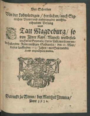 Vier Schreiben Von der Lobwürdigen/ herrlichen/ auch Sigreichen Victori und eroberung der weithberühmbten Vestung unnd Statt Magdeburg/ so von Ihrer Kays: Mayest: wolbestelten Herrn Generaln/ Herrn Tylli/ mit seiner underhabenden Rittermässigen Soldatesca/ den 20. May/ dieses lauffenden 1631 Jahrs/ mit Stürmender Hand eingenohmen worden