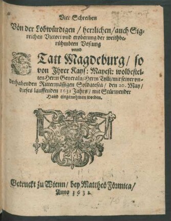 Vier Schreiben Von der Lobwürdigen/ herrlichen/ auch Sigreichen Victori und eroberung der weithberühmbten Vestung unnd Statt Magdeburg/ so von Ihrer Kays: Mayest: wolbestelten Herrn Generaln/ Herrn Tylli/ mit seiner underhabenden Rittermässigen Soldatesca/ den 20. May/ dieses lauffenden 1631 Jahrs/ mit Stürmender Hand eingenohmen worden