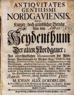 Antiqvitates Gentilismi Nordgaviensis. Das ist, Kurtzer, doch gründlicher Bericht Von dem Heydenthum Der alten Nordgauer : Aus unterschiedlichen Monumenten des Alterthums, Benahmsungen der Wochen-Täge, Caroli des Grossen, Lvdovici Pii &c. Capitularibus, verschiedener Synodorum Verordnungen, zumahlen dem Indiculo Paganiarum, oder Heydnischen Aberglauben in dem Christenthum des IIX. Jahr-Hunderts, annoch vorhandenen Steinen, Innschrifften, Götzen-Bildern, vielen noch heut zu Tag üblichen Gebräuchen, Gewohnheiten, Redens-Arten, Sprüchwörtern und andern zuverläßigen Urkunden [et]c. deduciret, und mit Kupffern illustriret
