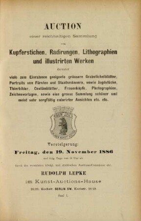 Auction einer reichhaltigen Sammlung von Kupferstichen, Radirungen, Lithographien und illustrirten Werken darunter viel zum Einrahmen geeignete grössere Grabstichelblätter, Portraits von Fürsten und Staatsmännern, sowie Jagdstücke, Thierbilder, Costümblätter, Frauenköpfe, Photographien, Zeichenvorlagen, sowie eine grosse Sammlung schöner und meist sorgfältig colorirter Ansichten etc. etc. : Versteigerung: Freitag, den 19. November 1886 und folg. Tage von 10 Uhr ab durch den vereideten königl. und städt. Auctions-Commissariusetc. Rudolph Lepke im Kunst-Auctions-Hause ...