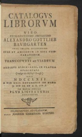 Catalogus Librorum A Viro Excellentissimo Amplissimo Alexandro Gottlieb Baumgarten Prof. Philos. Celeberrimo Suos Et Amicorum In Usus Comparatorum : Qui Francofurti Ad Viadrum In Aedibus Albinianis, In Platea Episcopali (vulgo die Bischof-Strasse) Sitis MDCCLXII A Die XXIX Novembris Ab Hora 9. Ad 12. Et A 2. Ad 5. Per Hastam Publicam Plus Licitaturis Addicentur