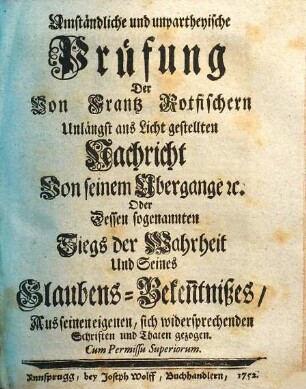 Umständliche und unpartheyische Prüfung Der Von Frantz Rotfischern Unlängst ans Licht gestellten Nachricht Von seinem Übergange [et]c. Oder Dessen sogenannten Siegs der Wahrheit Und Seines Glaubens-Beken[n]tnißes : Aus seinen eigenen, sich widersprechenden Schriften und Thaten gezogen