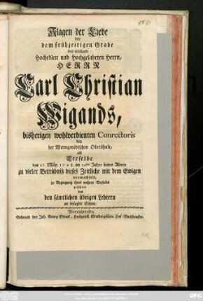 Klagen der Liebe bey dem frühzeitigen Grabe des weiland Hochedlen und Hochgelahrten Herrn, Herrn Carl Christian Wigands, bisherigen wohlverdienten Conrectoris bey der Wernigerödischen Oberschule, als Derselbe den 27. Mäy 1748. im 34ten Jahre seine Alters zu vieler Betrübniß dieses Zeitliche mit dem Ewigen verwechselte, zu Bezeugung ihres wahren Beyleids geführet von den sämtlichen übrigen Lehrern an besagter Schule