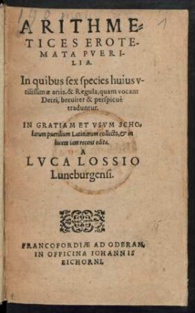 ARITHME=||TICES EROTE-||MATA PVERI-||LIA.|| In quibus sex species huius v-||tilissimae artis, & Regula, quam vocant || Detri, breuiter & perspicuè || traduntur.|| IN GRATIAM ET VSVM SCHO=||larum puerilium Latinarum collecta, et in || lucem iam recens edita.|| A || LVCA LOSSIO || Luneburgensi.||