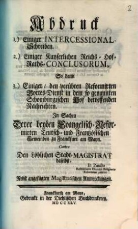 Abdruck 1.) Einiger Intercessional-Schreiben. 2.) Einiger Kayserlichen Reichs-Hof-Raths-Conclusorum, So dann 3.) Einiger, den verübten Reformirten Gottes-Dienst in dem so genannten Schomburgischen Hof betreffenden Nachrichten. In Sachen Derer beyden Evangelisch-Reformirten Teutsch- und Frantzösischen Gemeinden zu Franckfurt am Mayn. Contra Den Löblichen Stadt-Magistrat daselbst ...