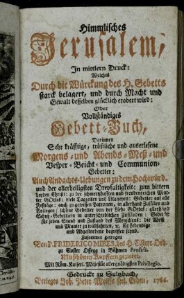 Himmlisches Jerusalem : In mittlern Druck: Welches Durch die Würckung des H. Gebetts starck belagert, und durch Macht und Gewalt desselben glücklich erobert wird: Oder Vollständiges Gebett-Buch, Darinnen Sehr kräfftige, tröstliche und auserlesene Morgens- und Abends- Meß- und Vesper- Beicht- und Communion-Gebetter: Auch Andachts-Uebungen zu dem Hochwürd. und der allerheiligsten Dreyfaltigkeit ... : Mit schönen Kupffern gezieret