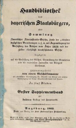 Handbibliothek des bayerischen Staatsbürgers oder Sammlung sämmtlicher Administrativ-Gesetze, sowie der geltenden bezüglichen Verordnungen u.s.w. : mit Zugrundelegung der Verfassung des Reiches vom Jahre 1818 und der später allerhöchst verabschiedeten Gesetze ... ; in fünf Bänden, [6]. Erster Supplementband zur dritten Auflage des Hauptwerks
