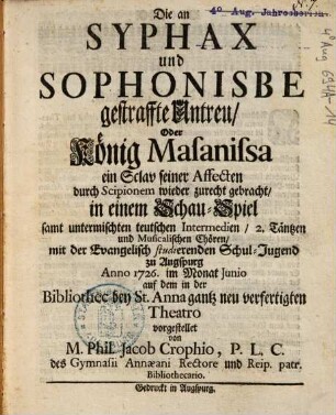 Die an Syphax und Sophonisbe gestraffte Untreu Oder König Masanissa ein Sclav seiner Affecten durch Scipionem wieder zurecht gebracht : in einem Schau-Spiel samt untermischten teutschen Intermedien 2. Täntzen und Musicalischen Chören mit der Evangelisch studierenden Schul-Jugend zu Augspurg ...