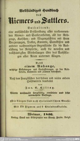 Vollständiges Handbuch des Riemers und Sattlers : enthält eine ausführliche Beschreibung aller vorkommenden Riemer- u. Sattlerarbeiten, als der Reitzeuge, Kutschen- und Wagengeschirre mit ihren Verzierungen, Decken, Kummte, Sattelkissen und anderer nothwendigen Gegenstände für die Ausrüstung der Reitpferde, auch die neuesten und vollständigsten Mittheilungen über das Ausschlagen aller Arten von Wagen; nebst einem Anhange, wichtige Erfindungen und Verbesserungen an den Reitsätteln, Kummten und Zäumen betreffend