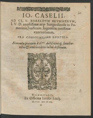 IO.CASELII.|| AD CL. V. EOBALDVM BRVMMERVM,|| I.V.D. amplissimae reip. Stargardiensis in Po-||merania syndicum, lugentem carissimae || vxoris obitum,|| PRO CONSOLATIONE EPISTOLA.|| Nonnulla praeterea à cl.mis doctissimis#́[que] familia-||ribus et amicis eidem luctui destinata.||