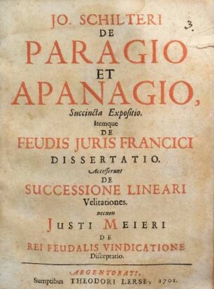 Jo. Schilteri De Paragio Et Apanagio, Succincta Expositio : Itemque De Feudis Juris Francici Dissertatio. Accesserunt De Successione Lineari Velitationes. necnon Justi Meieri De Rei Feudalis Vindicatione Disceptatio