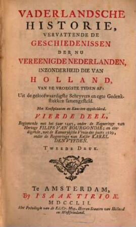 Vaderlandsche Historie, Vervattende De Geschiedenissen Der Nu Vereenigde Nederlanden, Inzonderheid Die Van Holland, Van De Vroegste Tyden Af : Uit de geloofwaardigste Schryvers en egte Gedenkstukken samengesteld, 4. Beginnende met het jaar 1443, onder de Regeeringe van Hertoge Filips Van Bourgondie; en eindigende, met de Kameryksche Vrede des jaars 1529, onder der Regeeringe van Keiser Karel Denvyfden