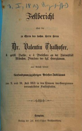 Festbericht über die zu Ehren des hochw. Herrn Herrn Dr. Valentin Thalhofer, b. geistl. Raths, o.ö. Professors an der Universität München, Directors des kgl. Georgianum, aus Anlaß seines fünfundzwanzigjährigen Priester-Jubiläums am 9. und 10. Juli 1873 in den Räumen des Georgianum veranstalteten Festlichkeiten