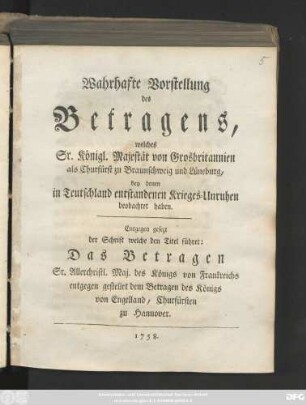 Wahrhafte Vorstellung des Betragens, welches Sr. Königl. Majestät von Grosbritannien als Churfürst zu Braunschweig und Lüneburg, bey denen in Teutschland entstandenen Krieges-Unruhen betrachtet haben : Entgegen gesezt der Schrift welche den Titel führet: Das Betragen Sr. Allerchristl. Maj. des Königs von Frankreich entgegen gestellet dem Betragen des Königs von Engelland, Churfürsten zu Hannover