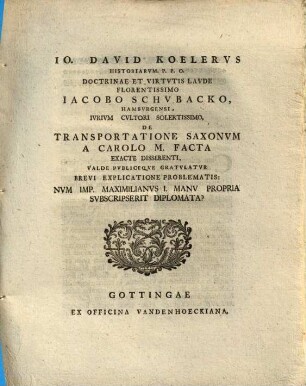 Io. David Koelervs Historiarvm P. P. O. Doctrinae Et Virtvtis Lavde Florentissimo Iacobo Schubacko, Hambvrgensi, Ivrivm Cultori Solertissimo, De Transportatione Saxonvm A Carolo M. Facta Exacte Disserenti, Valde Publiceqve Gratvlatvr Brevi Explicatione Problematis: Nvm Imp. Maximilianvs I. Manv Propria Svbscripserit Diplomata?