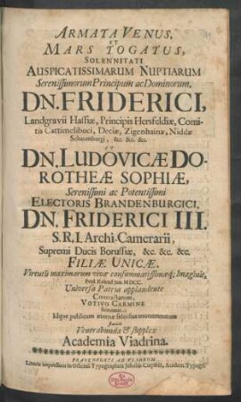 Armata Venus, Et Mars Togatus : Solennitati Auspicatissimarum Nuptiarum ... Dn. Friderici, Landgravii Hassiae, Principis Hersfeldiae, Comitis Cattimeliboci ... Et Dn. Ludovicae Dorotheae Sophiae ... Electoris Brandenburgici, Dn. Friderici III. S.R.I. Archi-Camerarii, Supremi Ducis Borussiae ... Filiae Unicae ... Prid. Kalend. Iun. MDCC. Universa Patria applaudente ... Idque publicum aeternae fidei suae monumentum statuit ... Academia Viadrina