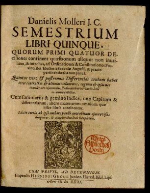 Danielis Molleri I.C. Semestrium Libri Quinque : Quorum Primi Quatuor Decisiones continent quaestionum aliquot non inutilium, & inter has, ad Ordinationes & Constituiones Provinciales Electoris Saxoniae Augusti, & praxin pertinentia alia non pauca. Quintus vero & postremus Differentias centum habet inter contractus & ultimas voluntates ... ; Cum summariis Et Gemino Indice, uno Capitum & differentiarum, altero materiarum omnium, quae hisce libris continentur