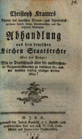 Christoph Kramers Lehrers des deutschen Staats- und Lehenrechts in denen kaiserl. königl. Theresianischen und Savoyischen Akademien Abhandlung aus dem deutschen Kirchen Staatsrechte über die Frage: Wie in Deutschland über die ausbrechende Religionsbeschwerden zu verfahren sey, und wie dieselben behörig erlediget werden sollen?