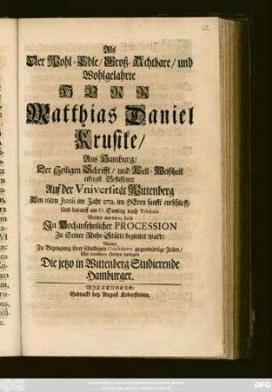 Als Der Wohl-Edle, Groß-Achtbare, und Wohlgelahrte Herr Matthias Daniel Krusike, Aus Hamburg, Der Heiligen Schrifft, und Welt-Weißheit eifrigst Beflissener Auf der Vniversität Wittenberg Am 16ten Junii im Jahr 1712. im Herrn sanfft entschlieff, Und darauff am ... 19. Junii Jn Hochansehnlicher Procession Zu seiner Ruhe-Stätte begleitet ward, Wolten Zu Bezeugung ihrer schuldigen Condolence gegenwärtige Zeilen, Mit betrübten Hertzen darlegen Die jetzo in Wittenberg Studierende Hamburger